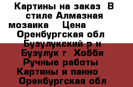 Картины на заказ. В стиле Алмазная мозаика. › Цена ­ 1 500 - Оренбургская обл., Бузулукский р-н, Бузулук г. Хобби. Ручные работы » Картины и панно   . Оренбургская обл.